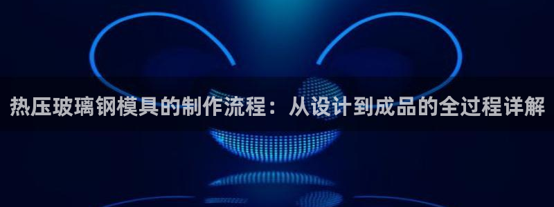 emc易倍最新链接：热压玻璃钢模具的制作流程：从设计到成