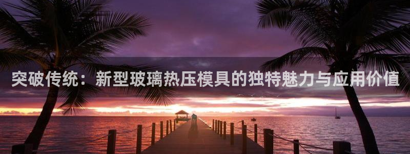 易倍app网站：突破传统：新型玻璃热压模具的独特魅力与应
